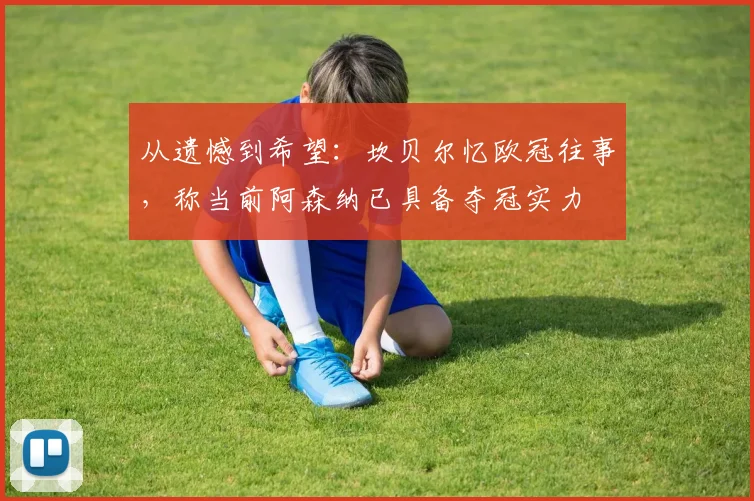 从遗憾到希望：坎贝尔忆欧冠往事，称当前阿森纳已具备夺冠实力