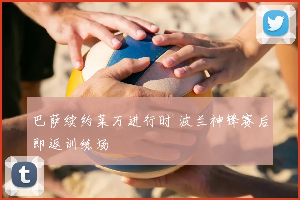 巴萨续约莱万进行时 波兰神锋赛后即返训练场