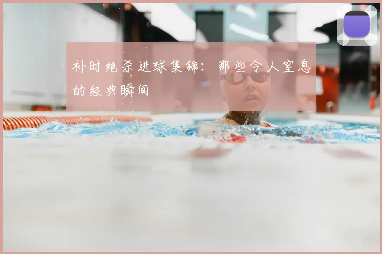 补时绝杀进球集锦：那些令人窒息的经典瞬间