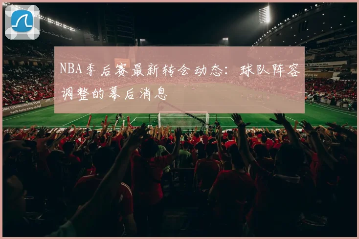 NBA季后赛最新转会动态：球队阵容调整的幕后消息