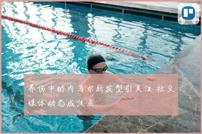 养伤中的内马尔新发型引关注 社交媒体动态成焦点