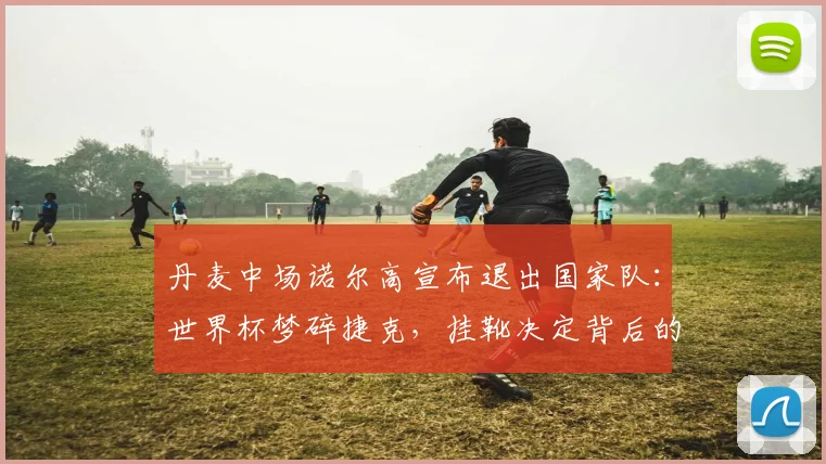 丹麦中场诺尔高宣布退出国家队：世界杯梦碎捷克，挂靴决定背后的故事