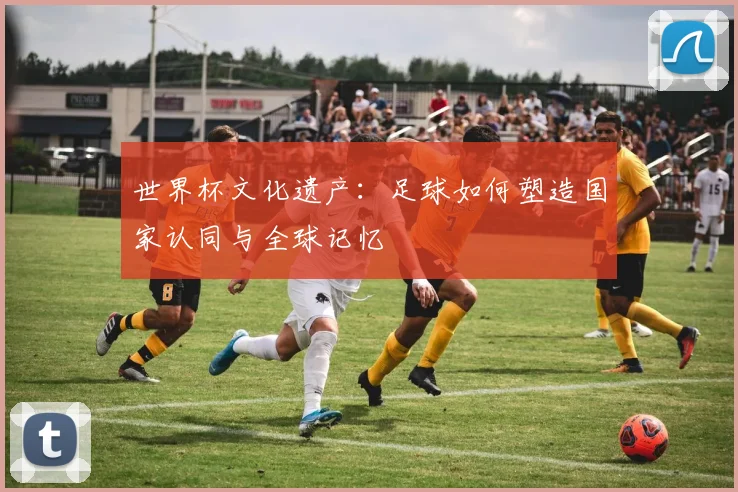世界杯文化遗产：足球如何塑造国家认同与全球记忆