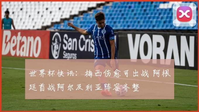 世界杯快讯：梅西伤愈可出战 阿根廷首战阿尔及利亚阵容齐整