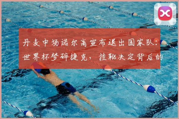 丹麦中场诺尔高宣布退出国家队：世界杯梦碎捷克，挂靴决定背后的故事