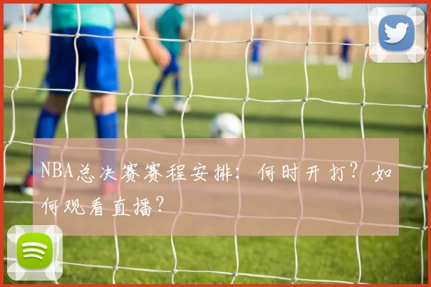 NBA总决赛赛程安排：何时开打？如何观看直播？