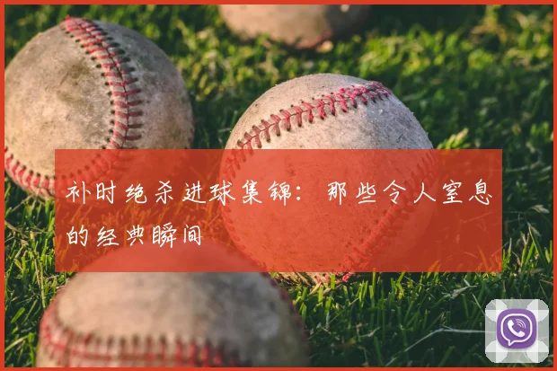 补时绝杀进球集锦：那些令人窒息的经典瞬间